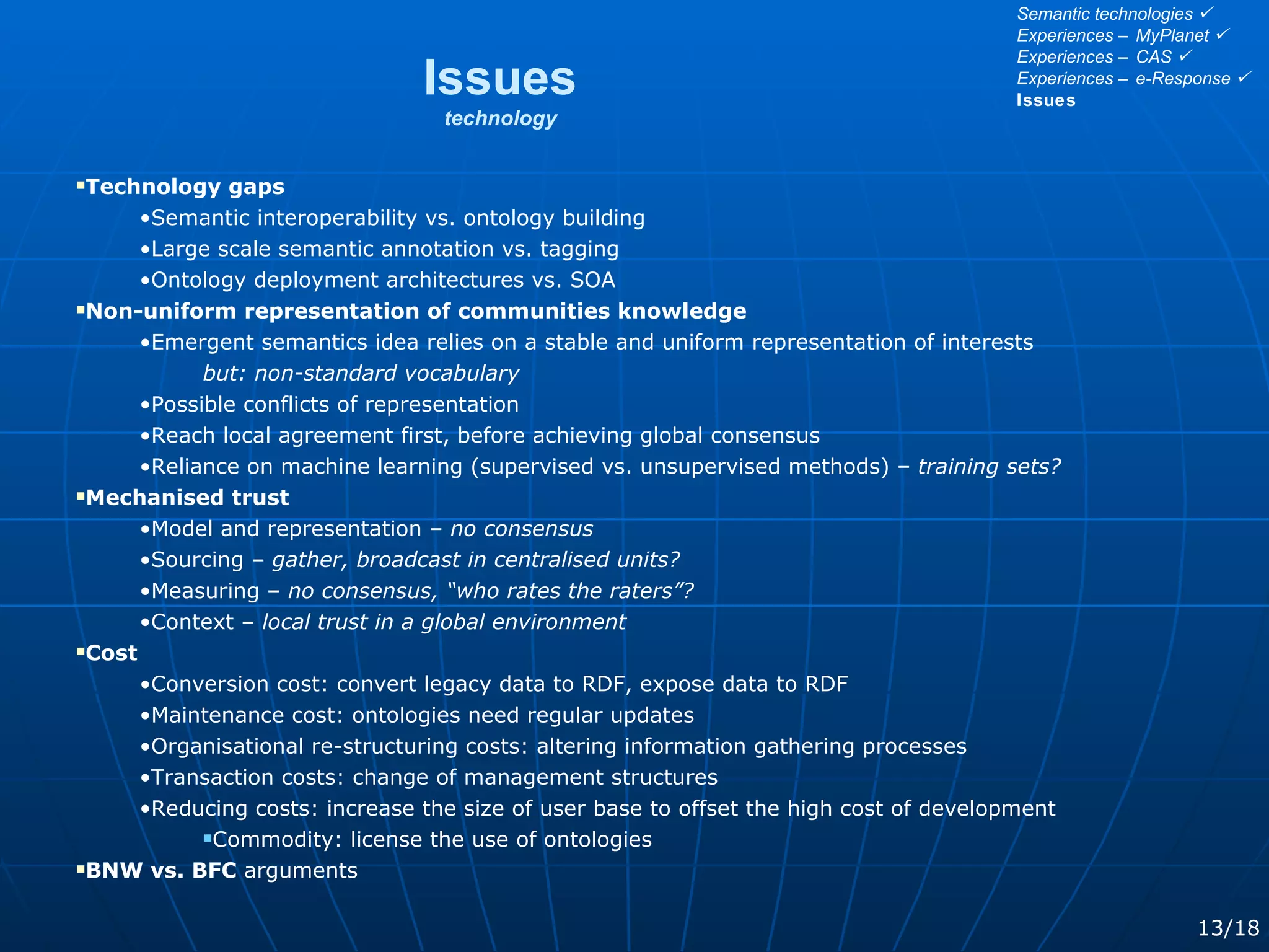 Technology gaps Semantic interoperability vs. ontology building Large scale semantic annotation vs. tagging Ontology deployment architectures vs. SOA Non-uniform representation of communities knowledge Emergent semantics idea relies on a stable and uniform representation of interests but: non-standard vocabulary Possible conflicts of representation Reach local agreement first, before achieving global consensus Reliance on machine learning (supervised vs. unsupervised methods) –  training sets? Mechanised trust Model and representation –  no consensus Sourcing –  gather, broadcast in centralised units? Measuring –  no consensus, “who rates the raters”? Context –  local trust in a global environment Cost Conversion cost: convert legacy data to RDF, expose data to RDF Maintenance cost: ontologies need regular updates Organisational re-structuring costs: altering information gathering processes Transaction costs: change of management structures Reducing costs: increase the size of user base to offset the high cost of development Commodity: license the use of ontologies BNW vs. BFC  arguments Issues technology 13/18 Semantic technologies   Experiences – MyPlanet   Experiences – CAS   Experiences – e-Response   Issues 