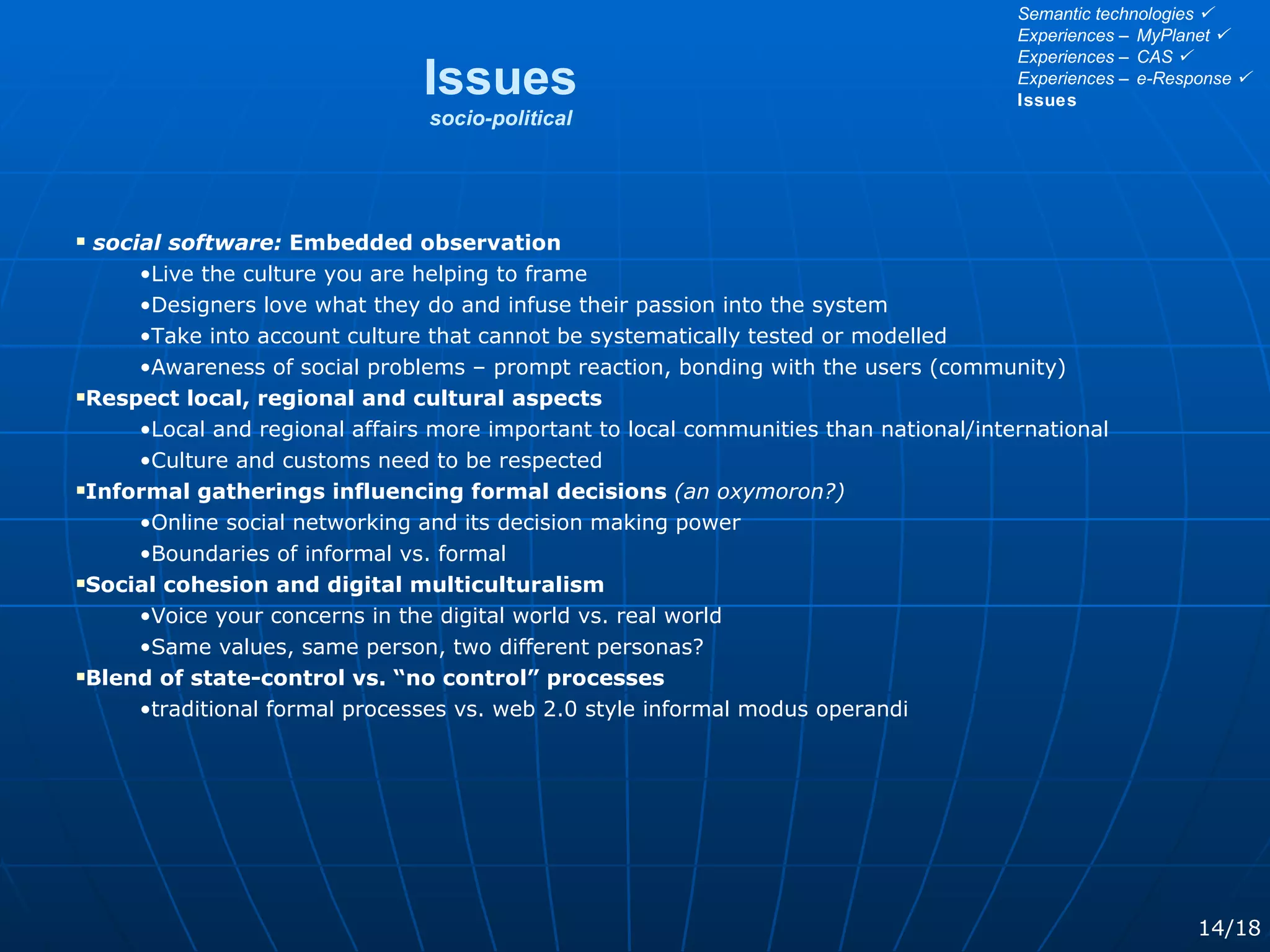 social software:  Embedded observation Live the culture you are helping to frame Designers love what they do and infuse their passion into the system Take into account culture that cannot be systematically tested or modelled Awareness of social problems – prompt reaction, bonding with the users (community) Respect local, regional and cultural aspects Local and regional affairs more important to local communities than national/international Culture and customs need to be respected Informal gatherings influencing formal decisions   (an oxymoron?) Online social networking and its decision making power Boundaries of informal vs. formal Social cohesion and digital multiculturalism  Voice your concerns in the digital world vs. real world Same values, same person, two different personas? Blend of state-control vs. “no control” processes traditional formal processes vs. web 2.0 style informal modus operandi Issues socio-political 14/18 Semantic technologies   Experiences – MyPlanet   Experiences – CAS   Experiences – e-Response   Issues 