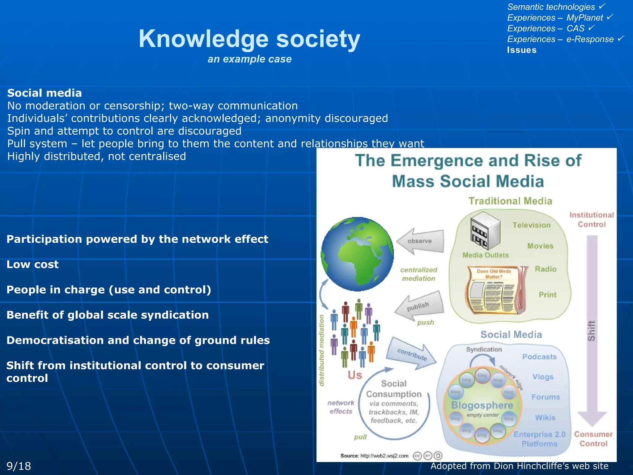 Knowledge society an example case Social media   No moderation or censorship; two-way communication Individuals’ contributions clearly acknowledged; anonymity discouraged Spin and attempt to control are discouraged Pull system – let people bring to them the content and relationships they want Highly distributed, not centralised Adopted from Dion Hinchcliffe’s web site Participation powered by the network effect Low cost  People in charge (use and control) Benefit of global scale syndication Democratisation and change of ground rules Shift from institutional control to consumer control 9/18 Semantic technologies   Experiences – MyPlanet   Experiences – CAS   Experiences – e-Response   Issues 