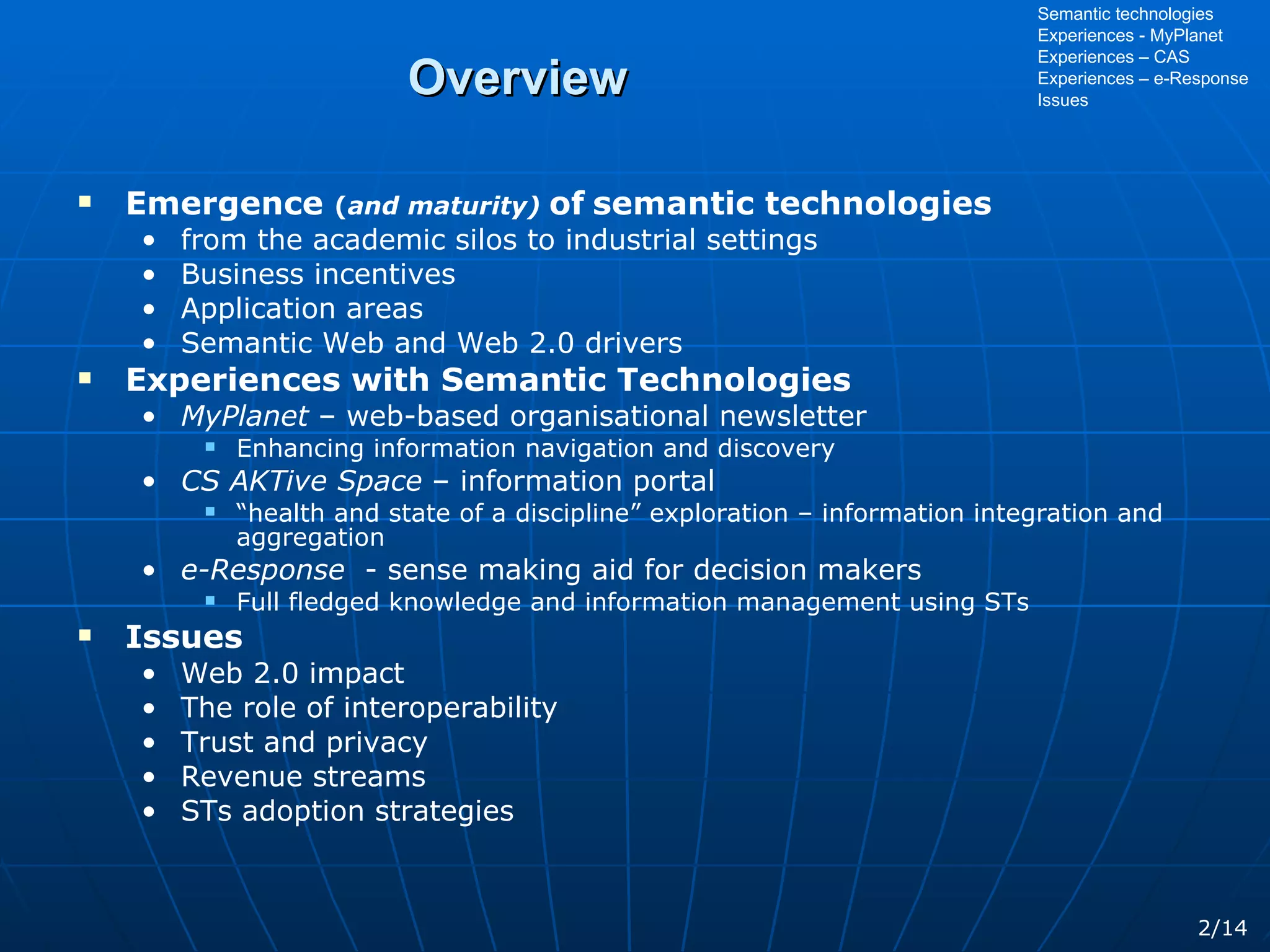 Overview Emergence  ( and maturity)  of   semantic technologies from the academic silos to industrial settings Business incentives Application areas Semantic Web and Web 2.0 drivers Experiences with Semantic Technologies MyPlanet  – web-based organisational newsletter Enhancing information navigation and discovery CS AKTive Space  – information portal “ health and state of a discipline” exploration – information integration and aggregation e-Response   - sense making aid for decision makers Full fledged knowledge and information management using STs Issues Web 2.0 impact The role of interoperability Trust and privacy Revenue streams STs adoption strategies Semantic technologies Experiences - MyPlanet Experiences – CAS Experiences – e-Response Issues 2/14 