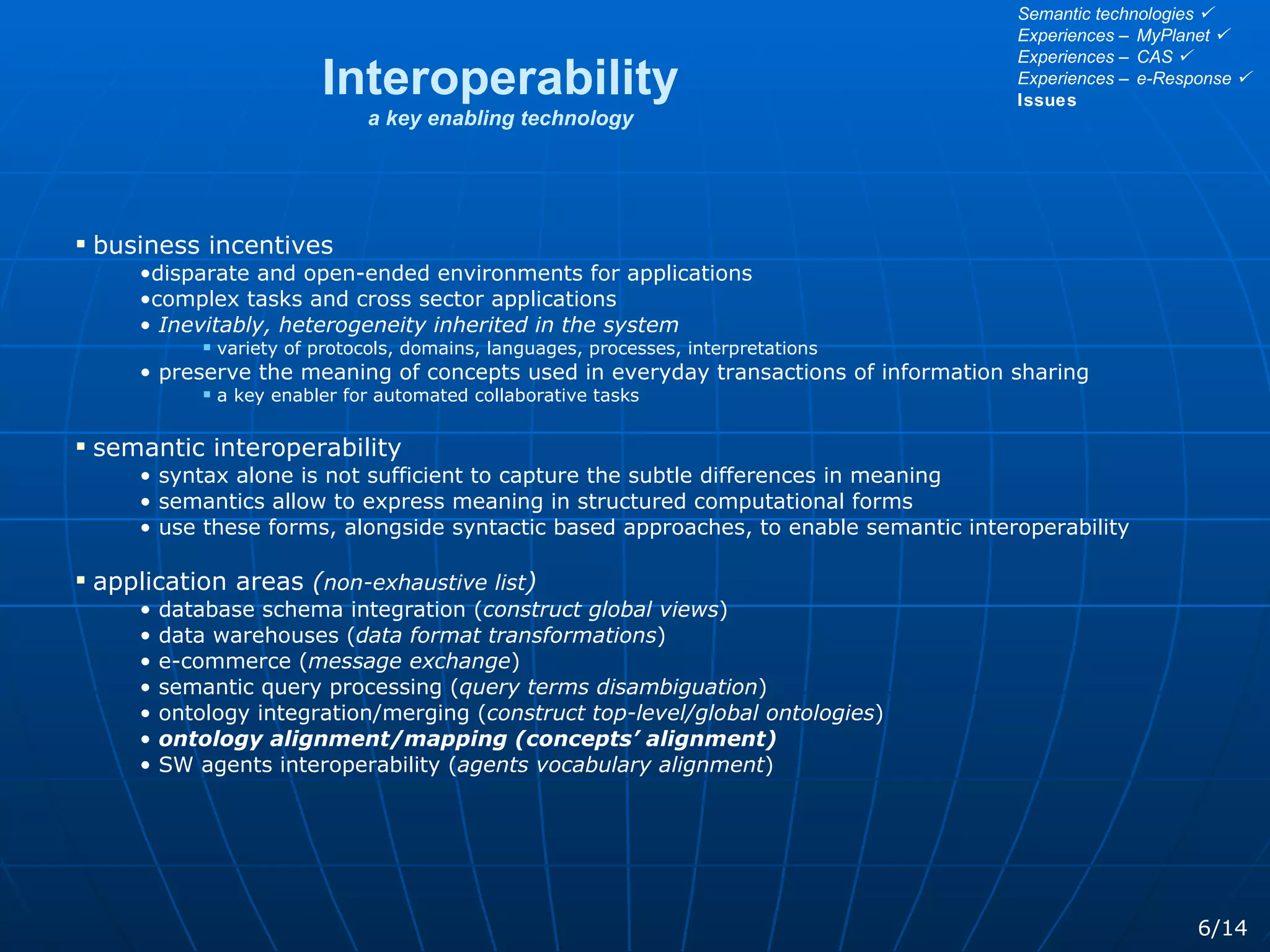 Interoperability a key enabling technology business incentives disparate and open-ended environments for applications  complex tasks and cross sector applications Inevitably, heterogeneity inherited in the system variety of protocols, domains, languages, processes, interpretations  preserve the meaning of concepts used in everyday transactions of information sharing a key enabler for automated collaborative tasks semantic interoperability syntax alone is not sufficient to capture the subtle differences in meaning semantics allow to express meaning in structured computational forms use these forms, alongside syntactic based approaches, to enable semantic interoperability application areas  ( non-exhaustive list ) database schema integration ( construct global views ) data warehouses ( data format transformations ) e-commerce ( message exchange ) semantic query processing ( query terms disambiguation ) ontology integration/merging ( construct top-level/global ontologies ) ontology alignment/mapping (concepts’ alignment) SW agents interoperability ( agents vocabulary alignment ) 6/14 Semantic technologies   Experiences – MyPlanet   Experiences – CAS   Experiences – e-Response   Issues 