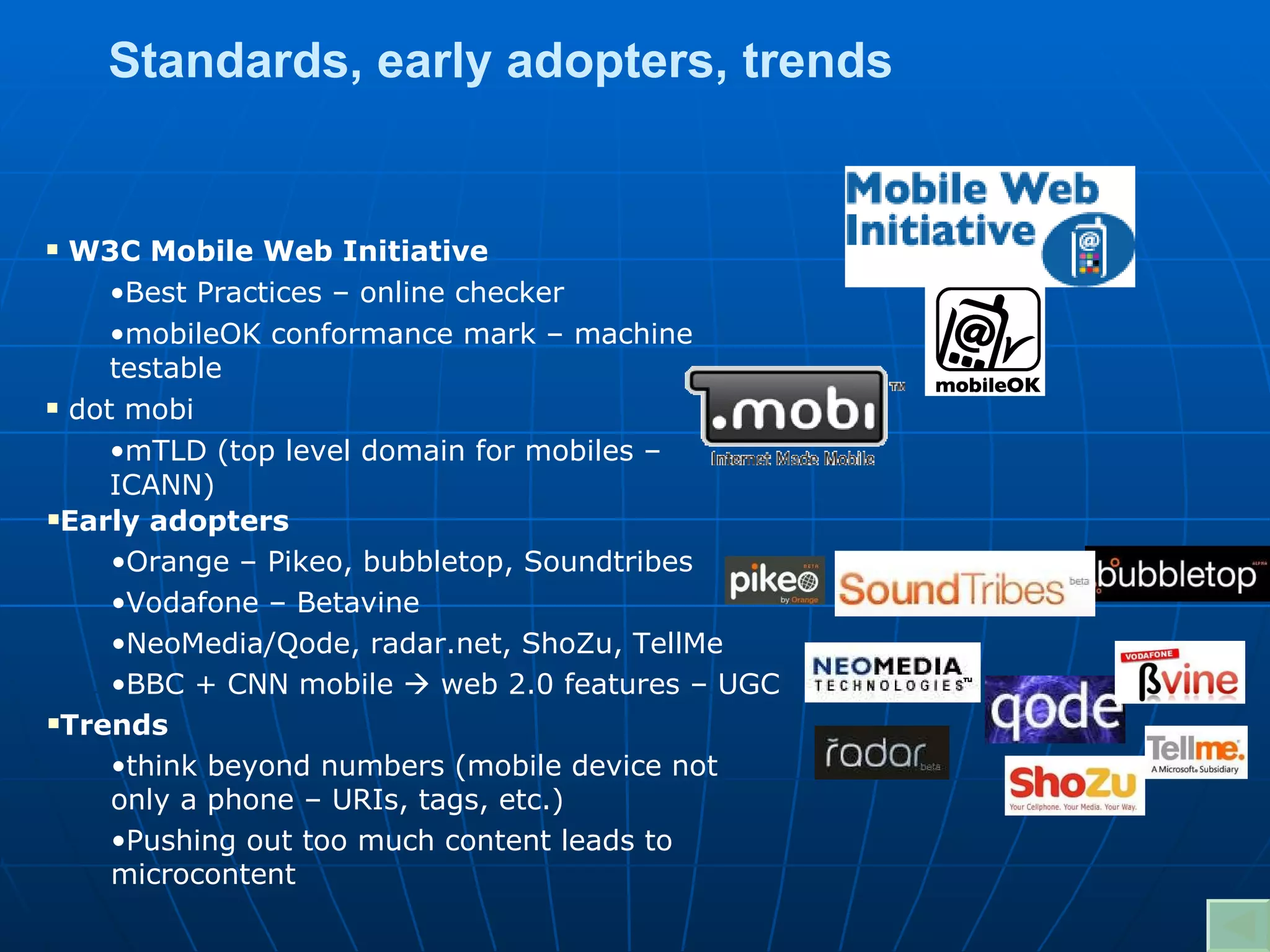 W3C Mobile Web Initiative Best Practices – online checker mobileOK conformance mark – machine testable dot mobi mTLD (top level domain for mobiles – ICANN) Standards, early adopters, trends Early adopters Orange – Pikeo, bubbletop, Soundtribes Vodafone – Betavine NeoMedia/Qode, radar.net, ShoZu, TellMe BBC + CNN mobile    web 2.0 features – UGC Trends think beyond numbers (mobile device not only a phone – URIs, tags, etc.) Pushing out too much content leads to microcontent 