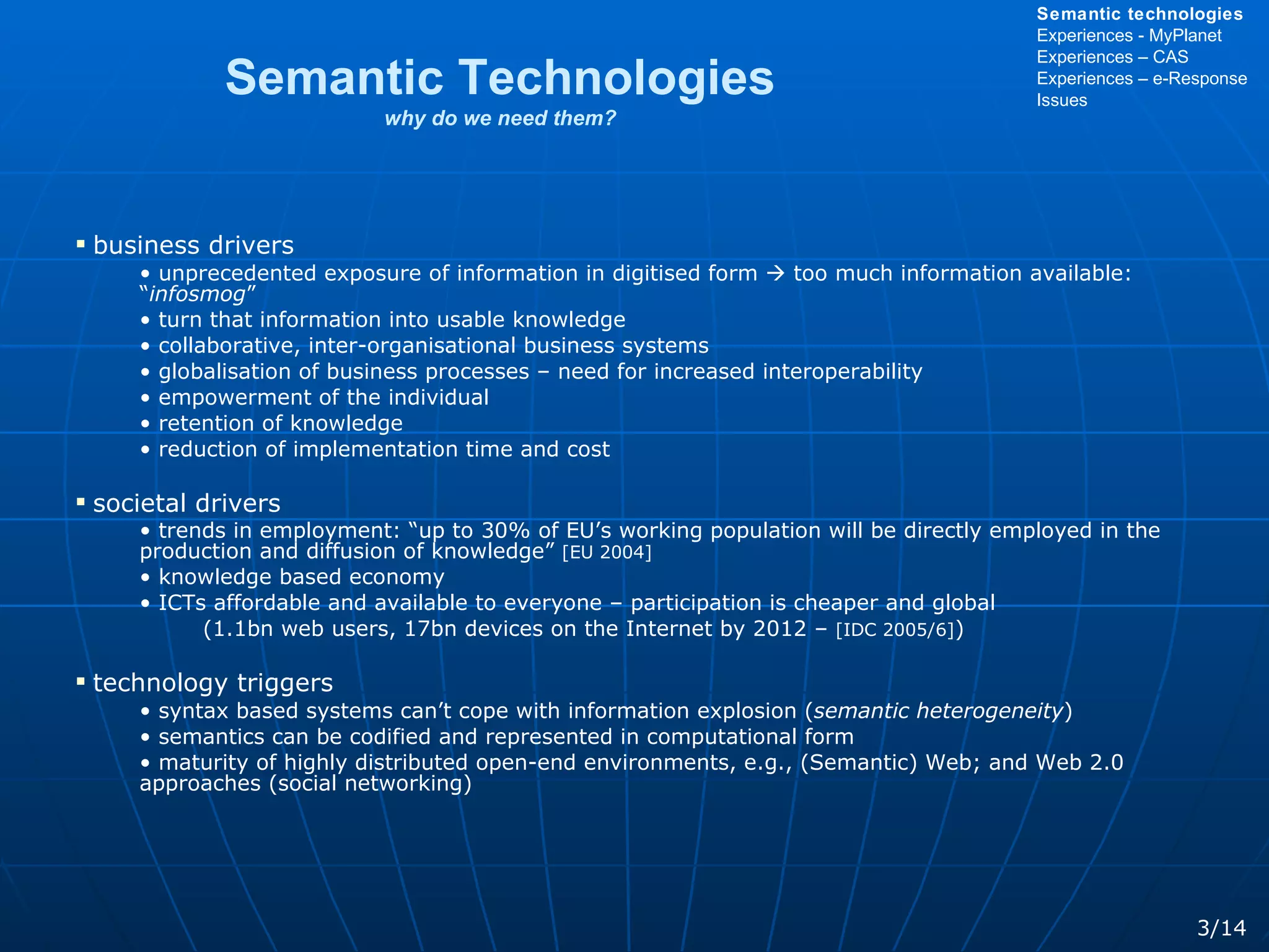 Semantic Technologies why do we need them? business drivers unprecedented exposure of information in digitised form    too much information available: “ infosmog ”  turn that information into usable knowledge collaborative, inter-organisational business systems globalisation of business processes – need for increased interoperability empowerment of the individual retention of knowledge reduction of implementation time and cost societal drivers trends in employment: “up to 30% of EU’s working population will be directly employed in the production and diffusion of knowledge”  [EU 2004] knowledge based economy ICTs affordable and available to everyone – participation is cheaper and global  (1.1bn web users, 17bn devices on the Internet by 2012 –  [IDC 2005/6] ) technology triggers syntax based systems can’t cope with information explosion ( semantic   heterogeneity )  semantics can be codified and represented in computational form maturity of highly distributed open-end environments, e.g., (Semantic) Web; and Web 2.0 approaches (social networking) 3/14 Semantic technologies Experiences - MyPlanet Experiences – CAS Experiences – e-Response Issues 