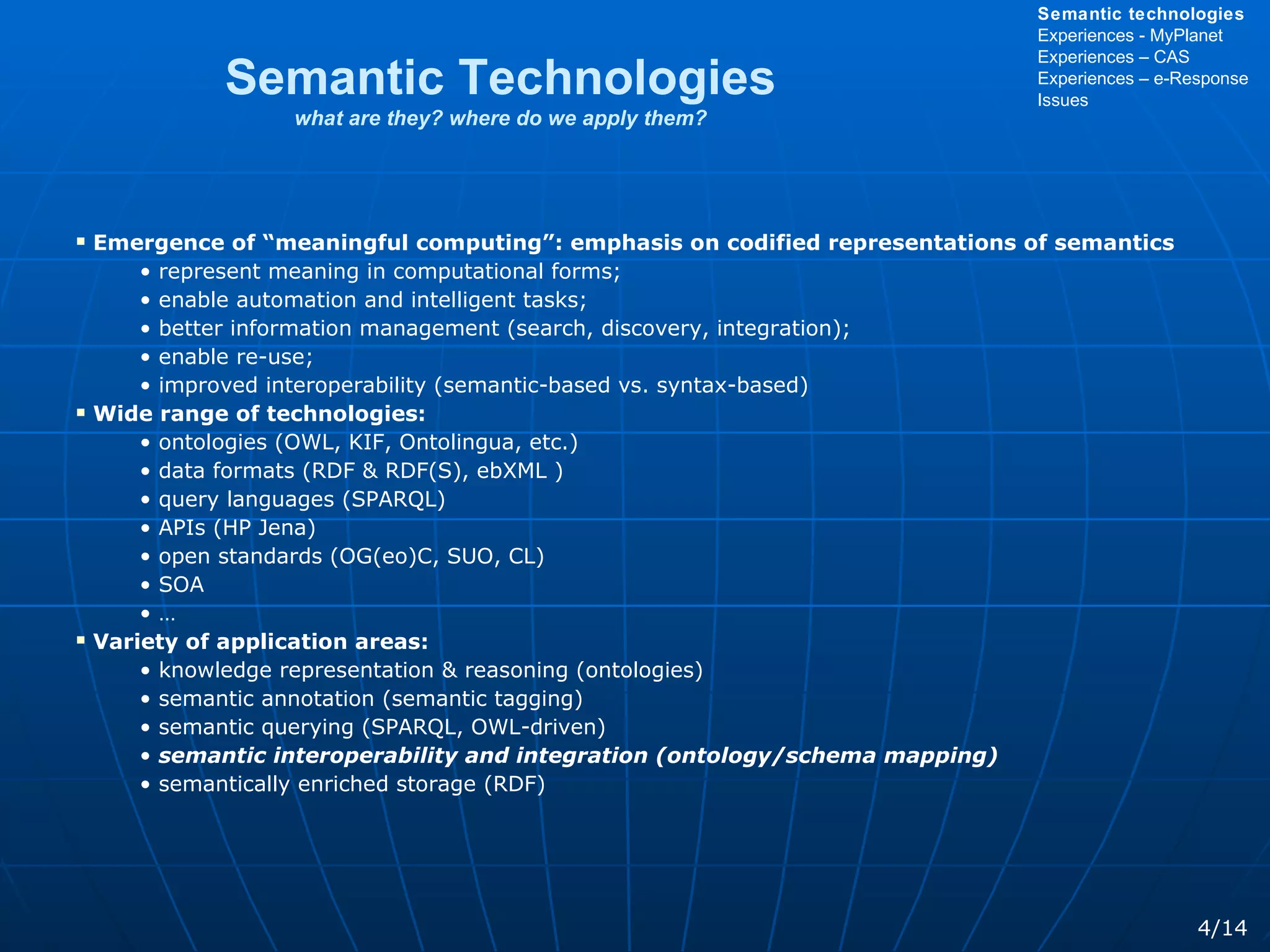 Emergence of “meaningful computing”: emphasis on codified representations of semantics represent meaning in computational forms; enable automation and intelligent tasks; better information management (search, discovery, integration); enable re-use; improved interoperability (semantic-based vs. syntax-based) Wide range of technologies: ontologies (OWL, KIF, Ontolingua, etc.) data formats (RDF & RDF(S), ebXML ) query languages (SPARQL) APIs (HP Jena) open standards (OG(eo)C, SUO, CL) SOA … Variety of application areas: knowledge representation & reasoning (ontologies) semantic annotation (semantic tagging) semantic querying (SPARQL, OWL-driven) semantic interoperability and integration (ontology/schema mapping) semantically enriched storage (RDF) Semantic Technologies what are they? where do we apply them? 4/14 Semantic technologies Experiences - MyPlanet Experiences – CAS Experiences – e-Response Issues 
