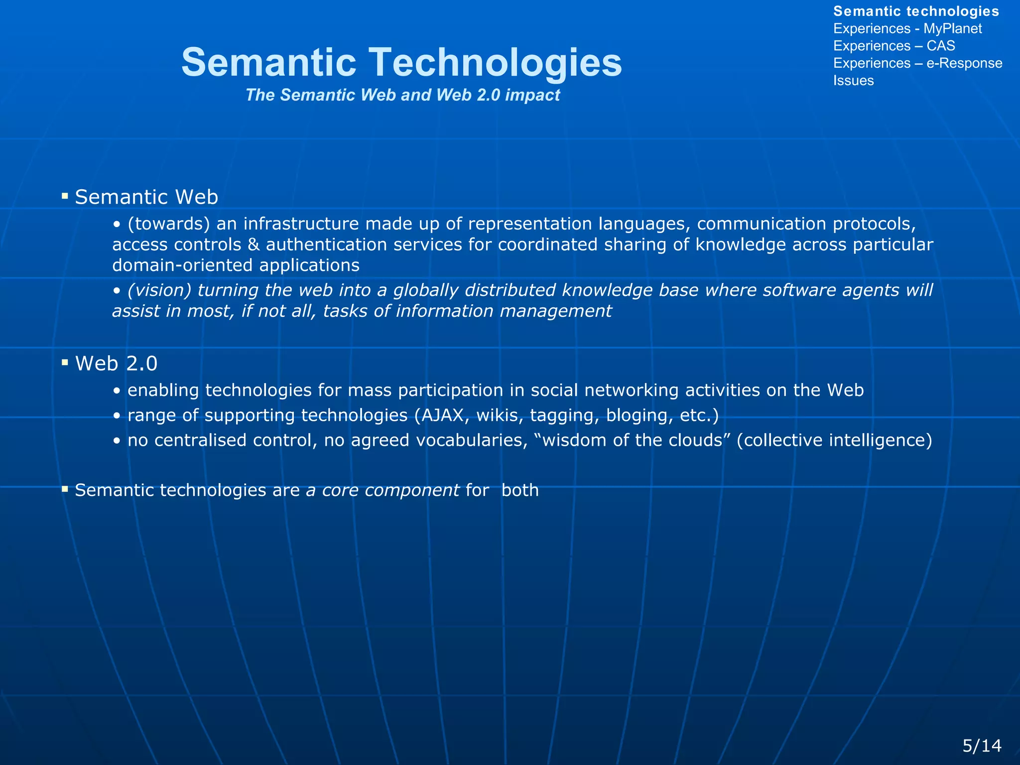 Semantic Web (towards) an infrastructure made up of representation languages, communication protocols, access controls & authentication services for coordinated sharing of knowledge across particular domain-oriented applications (vision) turning the web into a globally distributed knowledge base where software agents will assist in most, if not all, tasks of information management Web 2.0 enabling technologies for mass participation in social networking activities on the Web range of supporting technologies (AJAX, wikis, tagging, bloging, etc.)  no centralised control, no agreed vocabularies, “wisdom of the clouds” (collective intelligence) Semantic technologies are  a core component  for  both Semantic Technologies The Semantic Web and Web 2.0 impact 5/14 Semantic technologies Experiences - MyPlanet Experiences – CAS Experiences – e-Response Issues 