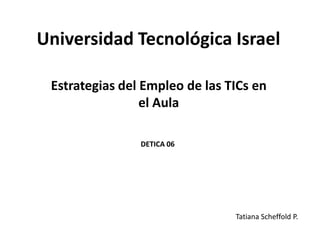 Universidad Tecnológica Israel

 Estrategias del Empleo de las TICs en
                 el Aula

                DETICA 06




                                Tatiana Scheffold P.
 