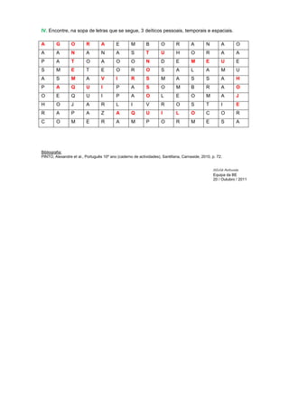 IV. Encontre, na sopa de letras que se segue, 3 deíticos pessoais, temporais e espaciais.

A       G        O       R        A        E       M        B        O       R        A       N        A        O
A       A        N       A        N        A       S        T        U       H        O       R        A        A
P       A        T       O        A        O       O        N        D       E        M       E        U        E
S       M        E       T        E        O       R        O        S       A        L       A        M        U
A       S        M       A        V        I       R        S        M       A        S       S        A        H
P       A        Q       U        I        P       A        S        O       M        B       R        A        O
O       E        Q       U        I        P       A        O        L       E        O       M        A        J
H       O        J       A        R        L       I        V        R       O        S       T        I        E
R       A        P       A        Z        A       Q        U        I       L        O       C        O        R
C       O        M       E        R        A       M        P        O       R        M       E        S        A




Bibliografia:
PINTO, Alexandre et al., Português 10º ano (caderno de actividades), Santillana, Carnaxide, 2010, p. 72.


                                                                                                   Sílvia Antunes
                                                                                                   Equipa da BE
                                                                                                   20 / Outubro / 2011
 