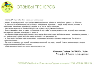 ОТЗЫВЫ ТРЕНЕРОВ 
«С ДЕТЬМИ была один день и вот мои наблюдения: 
- ребята демонстрировали взрослый взгляд на отношения, на мысли, на рабочий процесс, на общение; 
- не принимали высказывания как аксиомы и авторитет "взрослого" - могут и свое мнение сказать, и 
поспорить, и привести парочку аргументов, и не факт, что убедишь их; 
- ярко демонстрировали все свои эмоции - от скуки до несдержанной радости; 
- непосредственность и легкость в общении и между собой и с выступающим, они легко идут на контакт, 
открываются новым знакомствам, знаниям; 
- требовательны к подаче информации - простые и банальные слова, избитые истины - этим их не удивишь, у 
них повышенная планка, особенно в тех моментах, где им интересно; 
- не давали расслабляться выступающему: активность, вопросы, готовность к спорам, движениям, 
эмоциональность; 
- быстрая усталость от эмоций, от новых впечатлений, от новых знаний. Нужно переключать, а потом 
снова выстраивать рабочий процесс; 
- общая интеллигентность - это очень понравилось.» 
Екатерина Скибская, DOPOMOGA Ukraine. 
Тренер День 2: Поиск и подбор персонала 
DOPOMOGA Ukraine, Поиск и подбор персонала с 1994, +380 44 594 8178 
 