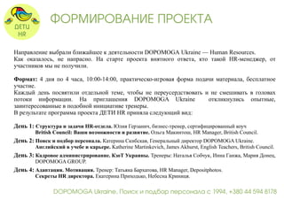 ФОРМИРОВАНИЕ ПРОЕКТА 
Направление выбрали ближайшее к деятельности DOPOMOGA Ukraine — Human Resources. 
Как оказалось, не напрасно. На старте проекта внятного ответа, кто такой HR-менеджер, от 
участников мы не получили. 
Формат: 4 дня по 4 часа, 10:00-14:00, практическо-игровая форма подачи материала, бесплатное 
участие. 
Каждый день посвятили отдельной теме, чтобы не переусердствовать и не смешивать в головах 
потоки информации. На приглашения DOPOMOGA Ukraine откликнулись опытные, 
заинтересованные в подобной инициативе тренеры. 
В результате программа проекта ДЕТИ HR приняла следующий вид: 
День 1: Структура и задачи HR-отдела. Юлия Герзанич, бизнес-тренер, сертифицированный коуч 
British Council: Ваши возможности и развитие. Ольга Макинтош, HR Manager, British Council. 
День 2: Поиск и подбор персонала. Катерина Скибская, Генеральный директор DOPOMOGA Ukraine. 
Английский в учебе и карьере. Katherine Martinkevich, James Akhurst, English Teachers, British Council. 
День 3: Кадровое администрирование. КзоТ Украины. Тренеры: Наталья Собчук, Инна Ганжа, Мария Донец, 
DOPOMOGA GROUP. 
День 4: Адаптация. Мотивация. Тренер: Татьяна Бархатова, HR Manager, Depositphotos. 
Секреты HR директора. Екатерина Приходько, Небесна Криниця. 
DOPOMOGA Ukraine, Поиск и подбор персонала с 1994, +380 44 594 8178 
 