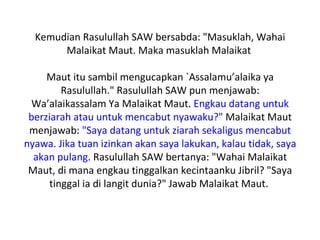 Kemudian Rasulullah SAW bersabda: "Masuklah, Wahai
       Malaikat Maut. Maka masuklah Malaikat

     Maut itu sambil mengucapkan `Assalamu’alaika ya
         Rasulullah." Rasulullah SAW pun menjawab:
  Wa’alaikassalam Ya Malaikat Maut. Engkau datang untuk
 berziarah atau untuk mencabut nyawaku?" Malaikat Maut
 menjawab: "Saya datang untuk ziarah sekaligus mencabut
nyawa. Jika tuan izinkan akan saya lakukan, kalau tidak, saya
  akan pulang. Rasulullah SAW bertanya: "Wahai Malaikat
 Maut, di mana engkau tinggalkan kecintaanku Jibril? "Saya
      tinggal ia di langit dunia?" Jawab Malaikat Maut.
 