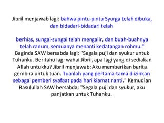 Jibril menjawab lagi: bahwa pintu-pintu Syurga telah dibuka,
                dan bidadari-bidadari telah

  berhias, sungai-sungai telah mengalir, dan buah-buahnya
   telah ranum, semuanya menanti kedatangan rohmu."
 Baginda SAW bersabda lagi: "Segala puji dan syukur untuk
Tuhanku. Beritahu lagi wahai Jibril, apa lagi yang di sediakan
  Allah untukku? Jibril menjawab: Aku memberikan berita
 gembira untuk tuan. Tuanlah yang pertama-tama diizinkan
sebagai pemberi syafaat pada hari kiamat nanti." Kemudian
   Rasulullah SAW bersabda: "Segala puji dan syukur, aku
                 panjatkan untuk Tuhanku.
 