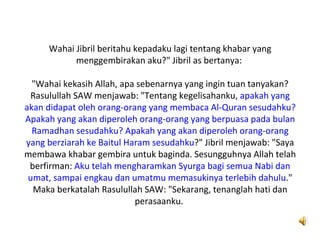 Wahai Jibril beritahu kepadaku lagi tentang khabar yang
           menggembirakan aku?" Jibril as bertanya:

  "Wahai kekasih Allah, apa sebenarnya yang ingin tuan tanyakan?
 Rasulullah SAW menjawab: "Tentang kegelisahanku, apakah yang
akan didapat oleh orang-orang yang membaca Al-Quran sesudahku?
Apakah yang akan diperoleh orang-orang yang berpuasa pada bulan
  Ramadhan sesudahku? Apakah yang akan diperoleh orang-orang
yang berziarah ke Baitul Haram sesudahku?" Jibril menjawab: "Saya
membawa khabar gembira untuk baginda. Sesungguhnya Allah telah
 berfirman: Aku telah mengharamkan Syurga bagi semua Nabi dan
 umat, sampai engkau dan umatmu memasukinya terlebih dahulu."
  Maka berkatalah Rasulullah SAW: "Sekarang, tenanglah hati dan
                           perasaanku.
 