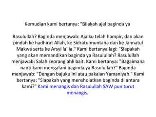 Kemudian kami bertanya: "Bilakah ajal baginda ya

Rasulullah? Baginda menjawab: Ajalku telah hampir, dan akan
pindah ke hadhirat Allah, ke Sidratulmuntaha dan ke Jannatul
 Makwa serta ke Arsyi la' la." Kami bertanya lagi: "Siapakah
  yang akan memandikan baginda ya Rasulullah? Rasulullah
menjawab: Salah seorang ahli bait. Kami bertanya: "Bagaimana
   nanti kami mengafani baginda ya Rasulullah?" Baginda
menjawab: "Dengan bajuku ini atau pakaian Yamaniyah." Kami
  bertanya: "Siapakah yang mensholatkan baginda di antara
    kami?" Kami menangis dan Rasulullah SAW pun turut
                         menangis.
 