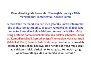 Kemudian baginda bersabda: "Tenanglah, semoga Allah
        mengampuni kamu semua. Apabila kamu

semua telah memandikan dan mengafaniku, maka letakkanlah
 aku di atas tempat tidurku, di dalam rumahku ini, di tepi liang
  kuburku, kemudian keluarlah kamu semua dari sisiku. Maka
yang pertama-tama mensholatkan aku adalah sahabatku Jibril
as. Kemudian Mikail, kemudian Israfil kemudian Malaikat Izrail
(Malaikat Maut) beserta bala tentaranya. Kemudian masuklah
kalian dengan sebaik-baiknya. Dan hendaklah yang mula solat
   adalah kaum lelaki dari pihak keluargaku, kemudian yang
        wanita-wanitanya, dan kemudian kamu semua."
 