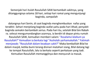Semenjak hari itulah Rasulullah SAW bertambah sakitnya, yang
   ditanggungnya selama 18 hari, setiap hari ramai yang mengunjungi
                          baginda, sampailah

    datangnya hari Senin, di saat baginda menghembuskan nafas yang
 terakhir. Sehari menjelang baginda wafat yaitu pada hari Ahad, penyakit
baginda semakin bertambah serius. Pada hari itu, setelah Bilal bin Rabah
 ra. selesai mengumandangkan azannya, ia berdiri di depan pintu rumah
    Rasulullah SAW, kemudian memberi salam: "Assalamu’alaikum ya
Rasulullah?" Kemudian ia berkata lagi "Assholah yarhamukallah." Fatimah
  menjawab: "Rasulullah dalam keadaan sakit?" Maka kembalilah Bilal ke
dalam masjid, ketika bumi terang disinari matahari siang, Bilal datang lagi
     ke tempat Rasulullah, lalu ia berkata seperti perkataan yang tadi.
       Kemudian Rasulullah memanggilnya dan menyuruh ia masuk.
 
