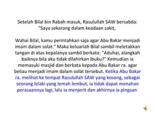 Setelah Bilal bin Rabah masuk, Rasulullah SAW bersabda:
           "Saya sekarang dalam keadaan sakit,

Wahai Bilal, kamu perintahkan saja agar Abu Bakar menjadi
imam dalam solat." Maka keluarlah Bilal sambil meletakkan
tangan di atas kepalanya sambil berkata: "Aduhai, alangkah
    baiknya bila aku tidak dilahirkan ibuku?" Kemudian ia
  memasuki masjid dan berkata kepada Abu Bakar ra. agar
beliau menjadi imam dalam solat tersebut. Ketika Abu Bakar
ra. melihat ke tempat Rasulullah SAW yang kosong, sebagai
 seorang lelaki yang lemah lembut, ia tidak dapat menahan
 perasaannya lagi, lalu ia menjerit dan akhirnya ia pingsan
 