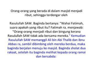 Orang-orang yang berada di dalam masjid menjadi
           ribut, sehingga terdengar oleh

  Rasulullah SAW. Baginda bertanya: "Wahai Fatimah,
  suara apakah yang ribut itu? Fatimah ra. menjawab:
    "Orang-orang menjadi ribut dan bingung kerana
Rasulullah SAW tidak ada bersama mereka." Kemudian
 Rasulullah SAW memanggil Ali bin Abi Thalib dan ibnu
Abbas ra, sambil dibimbing oleh mereka berdua, maka
baginda berjalan menuju ke masjid. Baginda sholat dua
rakaat, setelah itu baginda melihat kepada orang ramai
                     dan bersabda:
 
