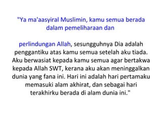 "Ya ma'aasyiral Muslimin, kamu semua berada
           dalam pemeliharaan dan

  perlindungan Allah, sesungguhnya Dia adalah
 penggantiku atas kamu semua setelah aku tiada.
Aku berwasiat kepada kamu semua agar bertakwa
kepada Allah SWT, kerana aku akan meninggalkan
dunia yang fana ini. Hari ini adalah hari pertamaku
    memasuki alam akhirat, dan sebagai hari
      terakhirku berada di alam dunia ini."
 