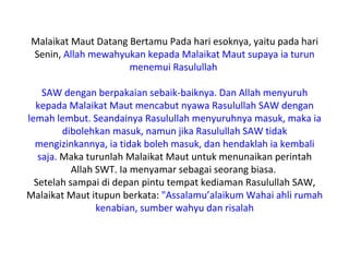 Malaikat Maut Datang Bertamu Pada hari esoknya, yaitu pada hari
Senin, Allah mewahyukan kepada Malaikat Maut supaya ia turun
                     menemui Rasulullah

    SAW dengan berpakaian sebaik-baiknya. Dan Allah menyuruh
  kepada Malaikat Maut mencabut nyawa Rasulullah SAW dengan
lemah lembut. Seandainya Rasulullah menyuruhnya masuk, maka ia
         dibolehkan masuk, namun jika Rasulullah SAW tidak
  mengizinkannya, ia tidak boleh masuk, dan hendaklah ia kembali
   saja. Maka turunlah Malaikat Maut untuk menunaikan perintah
           Allah SWT. Ia menyamar sebagai seorang biasa.
  Setelah sampai di depan pintu tempat kediaman Rasulullah SAW,
Malaikat Maut itupun berkata: "Assalamu’alaikum Wahai ahli rumah
                 kenabian, sumber wahyu dan risalah
 