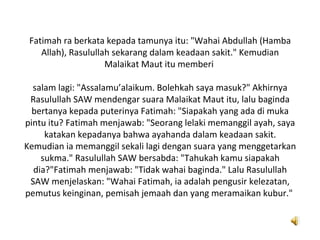 Fatimah ra berkata kepada tamunya itu: "Wahai Abdullah (Hamba
    Allah), Rasulullah sekarang dalam keadaan sakit." Kemudian
                     Malaikat Maut itu memberi

  salam lagi: "Assalamu’alaikum. Bolehkah saya masuk?" Akhirnya
 Rasulullah SAW mendengar suara Malaikat Maut itu, lalu baginda
  bertanya kepada puterinya Fatimah: "Siapakah yang ada di muka
pintu itu? Fatimah menjawab: "Seorang lelaki memanggil ayah, saya
     katakan kepadanya bahwa ayahanda dalam keadaan sakit.
Kemudian ia memanggil sekali lagi dengan suara yang menggetarkan
    sukma." Rasulullah SAW bersabda: "Tahukah kamu siapakah
  dia?"Fatimah menjawab: "Tidak wahai baginda." Lalu Rasulullah
 SAW menjelaskan: "Wahai Fatimah, ia adalah pengusir kelezatan,
pemutus keinginan, pemisah jemaah dan yang meramaikan kubur."
 