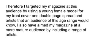 Therefore I targeted my magazine at this
audience by using a young female model for
my front cover and double page spread ...
