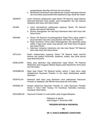 pengembangan teknologi informasi dan komunikasi;
d. Memberikan persetujuan atas pelaksanaan program teknologi informasi
dan komunikasi yang bersifat lintas departemen agar efektif dan efisien.
KEEMPAT

: Untuk membantu pelaksanaan tugas Dewan TIK Nasional, dapat dibentuk
Kelompok-Kelompok Kerja (pokja), yang keanggotaan dan tata kerjanya
ditetapkan lebih lanjut oleh Ketua Harian.

KELlMA

: a. Untuk memperlancar pelaksanaan tugasnya, Dewan TIK Nasional
dibantu oleh sebuah Sekretariat.
b. Struktur keanggotaan dan tata kerja Sekretariat diatur lebih lanjut oleh
Ketua Harian.

KEENAM

: a. Dewan TIK Nasional menyelenggarakan Rapat Pleno paling sedikit 2
(dua) kali dalam satu tahun yang dipimpin oleh Ketua Tim Pengarah.
b. Rapat Koordinasi Teknis dapat diselenggarakan bila diperlukan paling
sedikit 3 (tiga) bulan sekali, yang dipimpin oleh Wakil Ketua Pengarah
atau Ketua Harian;
c. Ketentuan mengenai mekanisme dan tata kerja Dewan TIK Nasional
diatur lebih lanjut oleh Ketua Harian.

KETUJUH

: Dalam melaksanakan tugasnya, Dewan TIK Nasional dapat meminta
bantuan dari pejabat Pemerintah, akademisi, praktisi, atau pihak lainnya
yang dipandang perlu;
.

KEDELAPAN

: Biaya yang diperlukan bagi pelaksanaan tugas Dewan TIK Nasional
dibebankan pada Anggaran Belanja Negara pada Departemen Komunikasi
dan Informatika.

KESEMBlLAN

: Masa kerja Dewan TIK Nasional berlaku selama 3 (tiga) tahun sejak
ditetapkannya Keputusan Presiden ini dan dapat diperpanjang apabila
diperlukan.

KESEPULUH

: Ketentuan lebih lanjut yang diperlukan untuk pelaksanaan Keputusan
Presiden ini ditetapkan oleh Menteri Komunikasi dan Informatika.

KESEBELAS

: Dengan berlakunya Keputusan Presiden ini, maka Keputusan Presiden
Nomor 9 Tahun 2003 Tentang Tim Koordinasi Telematika Indonesia,
dinyatakan tidak berlaku.

KEDUABELAS : Keputusan Presiden ini mulai berlaku pada tanggal ditetapkan.
Ditetapkan di Jakarta
pada tanggal 11 November 2006
PRESIDEN REPUBLIK INDONESIA,
ttd.
DR. H. SUSILO BAMBANG YUDHOYONO

 