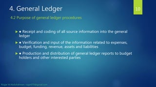 4. General Ledger
 ● Receipt and coding of all source information into the general
ledger
 ● Verification and input of the information related to expenses,
budget, funding, revenue, assets and liabilities
 ● Production and distribution of general ledger reports to budget
holders and other interested parties
10
4.2 Purpose of general ledger procedures
Rizgar M.Abdulrahman ; rzgar070@gmail.com
 
