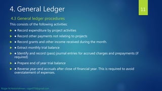 4. General Ledger
This consists of the following activities:
 ● Record expenditure by project activities
 ● Record other payments not relating to projects
 ● Record grants and other income received during the month.
 ● Extract monthly trial balance
 ● Identify and record (pass) journal entries for accrued charges and prepayments (if
required)
 ● Prepare end of year trial balance
 ● Reverse year-end accruals after close of financial year. This is required to avoid
overstatement of expenses.
11
4.3 General ledger procedures
Rizgar M.Abdulrahman ; rzgar070@gmail.com
 