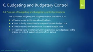 6. Budgeting and Budgetary Control
The purpose of budgeting and budgetary control procedures is to:
 ● Prepare annual and/or operational budgets
 ● To record daily expenditure by the grant Receiver budget code
 ● To record cumulative expenditure to date by budget code
 ● To compare and monitor cumulative expenditure by budget code to the
original (or revised) budget allocations from donors
14
6.1 Purpose of budgeting and budgetary control procedures
Rizgar M.Abdulrahman ; rzgar070@gmail.com
 
