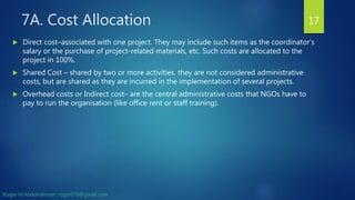 7A. Cost Allocation
 Direct cost–associated with one project. They may include such items as the coordinator’s
salary or the purchase of project-related materials, etc. Such costs are allocated to the
project in 100%.
 Shared Cost – shared by two or more activities. they are not considered administrative
costs, but are shared as they are incurred in the implementation of several projects.
 Overhead costs or Indirect cost– are the central administrative costs that NGOs have to
pay to run the organisation (like office rent or staff training).
17
Rizgar M.Abdulrahman ; rzgar070@gmail.com
 