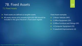 7B. Fixed Assets
 Fixed assets are defined as tangible assets.
 All assets whose price exceeds IQD/USD 000 should be
included in the grant Receiver’s fixed asset register.
19
Fixed Asset examples
 1 Motor Vehicles (MV)
 2 Office Equipment (OE)
 3 Office Furniture and Fittings (OF)
 4 Computer Equipment (CE)
 5 Leasehold Improvements (LI)
7.1 Fixed Assets
Rizgar M.Abdulrahman ; rzgar070@gmail.com
 