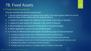 7B. Fixed Assets
Principal activities that should be performed:
 1. Record opening balances of existing fixed assets in the asset register (either at cost for
asset purchases or fair market value for asset donations).
 2. Update the asset register for additions in the month of purchase or donation.
 3. Update the asset register for disposals in the month of disposal.
 4. Record additions and disposals of fixed assets in the general ledger.
 5. Where applicable, compute and record depreciation.
 6. To have an effective fixed asset register, the following steps should be followed:
 ● Prepare a listing of fixed assets donated by each donor during the year
 ● Prepare a listing of fixed assets purchased by the grant Receiver during the year
 ● Verify existence of each item on the lists above by performing a physical inventory count
 ● Assess the condition of the assets and their location
 ● Assign asset tag numbers or a suitable reference number to each asset
20
7.2 Fixed asset procedures
Rizgar M.Abdulrahman ; rzgar070@gmail.com
 
