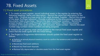 7B. Fixed Assets
 7. To create an asset register, record individual assets in the register by entering the
following headings: Name and description – Record the name and description of the
asset. Cost – Original purchase price or fair value donated. Supplier – Record the source
of the asset. Purchase reference – Provide a reference to the procurement/ payment
documents. Date of purchase – Record the date of purchase. Location – Record the
present location of the asset through inspection. Condition – Record the present
condition of the asset (excellent, good, fair and poor). Asset number – Record the asset
number (tag number) where numbers are being assigned.
 8. Extract a list of opening asset values posted to the manual fixed asset register and
check that the totals agree with the initial listings.
 9. The Project or Programme Administrator should update the fixed asset register as
follows:
 ● Perform an annual physical inventory count to confirm the existence and condition of the
fixed assets
 ● Record any fixed asset additions
 ● Record any fixed asset disposals
 ● Remove fully depreciated or obsolete assets from the fixed asset register
21
7.2 Fixed asset procedures
Rizgar M.Abdulrahman ; rzgar070@gmail.com
 