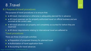 8 .Travel
The purpose of travel procedures is to ensure that:
 ● All travel, international or otherwise is adequately planned for in advance
 ● All travel expenses are for properly authorized travel on official business and are
incurred at the correct rates
 ● All travel advances are properly and completely accounted for before they are
expensed
 ● All donor requirements relating to international travel are adhered to
Travel procedures
There are three (3) principle activities:
 ● Preparation of proposed itinerary for planned travel
 ● Authorization of travel application form
 ● Accounting for travel advances
22
8.1 Purpose of travel procedures
Rizgar M.Abdulrahman ; rzgar070@gmail.com
 