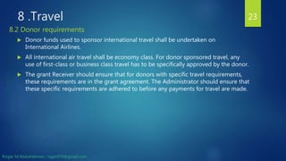 8 .Travel
 Donor funds used to sponsor international travel shall be undertaken on
International Airlines.
 All international air travel shall be economy class. For donor sponsored travel, any
use of first-class or business class travel has to be specifically approved by the donor.
 The grant Receiver should ensure that for donors with specific travel requirements,
these requirements are in the grant agreement. The Administrator should ensure that
these specific requirements are adhered to before any payments for travel are made.
23
8.2 Donor requirements
Rizgar M.Abdulrahman ; rzgar070@gmail.com
 