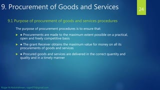 9. Procurement of Goods and Services
The purpose of procurement procedures is to ensure that:
 ● Procurements are made to the maximum extent possible on a practical,
open and freely competitive basis
 ● The grant Receiver obtains the maximum value for money on all its
procurements of goods and services
 ● Procured goods and services are delivered in the correct quantity and
quality and in a timely manner
24
9.1 Purpose of procurement of goods and services procedures
Rizgar M.Abdulrahman ; rzgar070@gmail.com
 