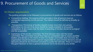 9. Procurement of Goods and Services
The guiding principles to be followed in procurement of goods and services are as follows:
 Competitive bidding: The essence of this principle is that all persons have an
unimpeded opportunity to bid and win. The market should be defined as broadly as
possible.
 Transparency: Processing of tenders should involve more than one person.
Information on the job to be done should be readily available to all possible
competitors. It also means that the basis of awarding of tenders should be as logical
and fair as possible.
 Supremacy of the tender committee: The final decision rests with the tender
committee. This committee should thus have an unimpeded right to assess possible
bidders and decide on the merits of each. If a tender committee does not exist, the
organization should designate a person responsible for procurement decisions and all
decisions should be documented (minuted) to justify the rationale. There is a need for
the grant Receiver to have a general disclaimer not to be bound by any tender.
25
9.2 Donor requirements
Rizgar M.Abdulrahman ; rzgar070@gmail.com
 