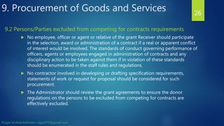  No employee, officer or agent or relative of the grant Receiver should participate
in the selection, award or administration of a contract if a real or apparent conflict
of interest would be involved. The standards of conduct governing performance of
officers, agents or employees engaged in administration of contracts and any
disciplinary action to be taken against them if in violation of these standards
should be enumerated in the staff rules and regulations.
 No contractor involved in developing or drafting specification requirements,
statements of work or request for proposal should be considered for such
procurement.
 The Administrator should review the grant agreements to ensure the donor
regulations on the persons to be excluded from competing for contracts are
effectively excluded.
26
9.2 Persons/Parties excluded from competing for contracts requirements
9. Procurement of Goods and Services
Rizgar M.Abdulrahman ; rzgar070@gmail.com
 
