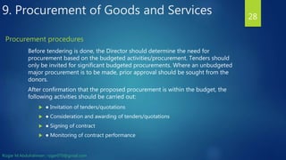 Before tendering is done, the Director should determine the need for
procurement based on the budgeted activities/procurement. Tenders should
only be invited for significant budgeted procurements. Where an unbudgeted
major procurement is to be made, prior approval should be sought from the
donors.
After confirmation that the proposed procurement is within the budget, the
following activities should be carried out:
 ● Invitation of tenders/quotations
 ● Consideration and awarding of tenders/quotations
 ● Signing of contract
 ● Monitoring of contract performance
28
Procurement procedures
9. Procurement of Goods and Services
Rizgar M.Abdulrahman ; rzgar070@gmail.com
 
