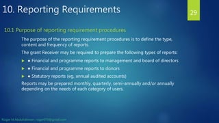 10. Reporting Requirements
The purpose of the reporting requirement procedures is to define the type,
content and frequency of reports.
The grant Receiver may be required to prepare the following types of reports:
 ● Financial and programme reports to management and board of directors
 ● Financial and programme reports to donors
 ● Statutory reports (eg, annual audited accounts)
Reports may be prepared monthly, quarterly, semi-annually and/or annually
depending on the needs of each category of users.
29
10.1 Purpose of reporting requirement procedures
Rizgar M.Abdulrahman ; rzgar070@gmail.com
 