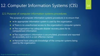 12. Computer Information Systems (CIS)
The purpose of computer information systems procedures is to ensure that:
 ● An appropriate information system is used by the organization
 ● There is no unauthorized access to the organization's computer systems
 ● The organization has adequate disaster recovery plans for its
computerized information
 ● The organization's information is accumulated, processed and reported
on accurately and in a cost-effective manner
 ● Personnel have adequate knowledge of the computer systems being
used by the organization
34
12.1 Purpose of computer information systems procedures
Rizgar M.Abdulrahman ; rzgar070@gmail.com
 