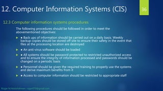 12. Computer Information Systems (CIS)
The following procedures should be followed in order to meet the
abovementioned objectives:
 ● Back ups of information should be carried out on a daily basis. Weekly
backup copies should be stored off site to ensure their safety in the event that
files at the processing location are destroyed
 ● An anti-virus software should be loaded
 ● All systems should be password protected to restricted unauthorized access
and to ensure the integrity of information processed and passwords should be
changed on a periodic basis
 ● Personnel should be given the required training to properly use the systems
and derive maximum benefits from it
 ● Access to computer information should be restricted to appropriate staff
36
12.3 Computer information systems procedures
Rizgar M.Abdulrahman ; rzgar070@gmail.com
 