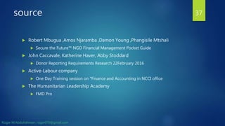 source
 Robert Mbugua ,Amos Njaramba ,Damon Young ,Phangisile Mtshali
 Secure the Future™ NGO Financial Management Pocket Guide
 John Caccavale, Katherine Haver, Abby Stoddard
 Donor Reporting Requirements Research 22February 2016
 Active-Labour company
 One Day Training session on "Finance and Accounting in NCCI office
 The Humanitarian Leadership Academy
 FMD Pro
37
Rizgar M.Abdulrahman ; rzgar070@gmail.com
 