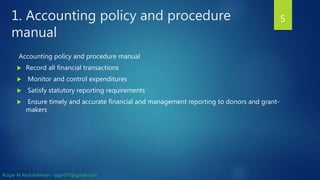 1. Accounting policy and procedure
manual
Accounting policy and procedure manual
 Record all financial transactions
 Monitor and control expenditures
 Satisfy statutory reporting requirements
 Ensure timely and accurate financial and management reporting to donors and grant-
makers
5
Rizgar M.Abdulrahman ; rzgar070@gmail.com
 
