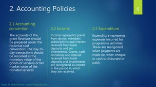 2. Accounting Policies
2.1 Accounting
convention
The accounts of the
grant Receiver should
be prepared under the
historical cost
convention. The day-to-
day transactions should
be recorded at the
monetary value of the
goods or services or fair
market value of the
donated services
2.2 Income
Income represents grants
from donor, members’
subscriptions and interest
received from bank
deposits and on
investments. Grants, cash
donations and interest
received from bank
deposits and investments
are recognized as income
in the period in which
they are received.
2.3 Expenditure
Expenditure represents
expenses incurred for
programme activities.
These are recognized
when payments are
made (ie, when cheque
or cash is disbursed or
paid).
6
Rizgar M.Abdulrahman ; rzgar070@gmail.com
 