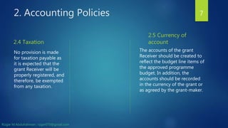 2. Accounting Policies
2.4 Taxation
No provision is made
for taxation payable as
it is expected that the
grant Receiver will be
properly registered, and
therefore, be exempted
from any taxation.
2.5 Currency of
account
The accounts of the grant
Receiver should be created to
reflect the budget line items of
the approved programme
budget. In addition, the
accounts should be recorded
in the currency of the grant or
as agreed by the grant-maker.
7
Rizgar M.Abdulrahman ; rzgar070@gmail.com
 