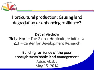 Horticultural production: Causing land
degradation or enhancing resilience?
Detlef Virchow
GlobalHort – The Global Horticulture Initiative
ZEF – Center for Development Research
Building resilience of the poor
through sustainable land management
Addis Ababa
May 15, 2014
 