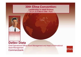 30th Efma Convention:
                         Leadership in retail finance
                         L d    hi i     t il fi
                          13 p.m. & 14 March 2008 - Paris




Detlev Dietz
Chief Operational Officer Asset Management and Head of International
Asset Management
Commerzbank
1