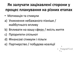 Як залучати зацікавлені сторони у
процес планування на різних етапах
• Мотивація та стимули
a) Уникнення небажаного пізніше /
майбутнього впливу
b) Впливати на вашу сферу / якість життя
c) Пріоритети спільнот
d) Фінансові стимули і пільги
e) Партнерство / побудова коаліції
 
