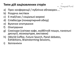 Типи дій зацікавлених сторін
a) Прес конференції / публічне обговорення
b) Роздача листівок
c) E-mail/смс / соціальні мережі
d) Співбесіди (поквартирний обхід)
e) Вуличне опитування
f) Опитування
g) Семінари (світове кафе, майбітній пошук, панельні
дискусії, мозкоштурм, виставки)
h) (World Coffee, Future Search, Panel debates,
Exhibitions, Brainstorming Sessions,
i) Хеппенінги
 